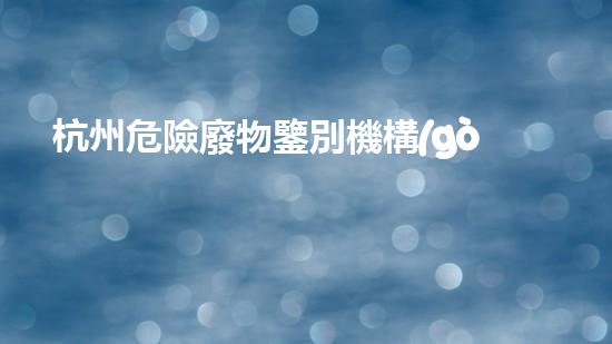 杭州危險廢物鑒別機構(gòu)：揭秘隱藏在我們身邊的危險！